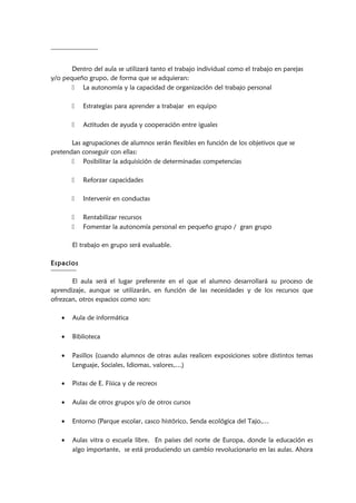 Dentro del aula se utilizará tanto el trabajo individual como el trabajo en parejas
y/o pequeño grupo, de forma que se adquieran:
 La autonomía y la capacidad de organización del trabajo personal
 Estrategias para aprender a trabajar en equipo
 Actitudes de ayuda y cooperación entre iguales
Las agrupaciones de alumnos serán flexibles en función de los objetivos que se
pretendan conseguir con ellas:
 Posibilitar la adquisición de determinadas competencias
 Reforzar capacidades
 Intervenir en conductas
 Rentabilizar recursos
 Fomentar la autonomía personal en pequeño grupo / gran grupo
El trabajo en grupo será evaluable.
Espacios
El aula será el lugar preferente en el que el alumno desarrollará su proceso de
aprendizaje, aunque se utilizarán, en función de las necesidades y de los recursos que
ofrezcan, otros espacios como son:
• Aula de informática
• Biblioteca
• Pasillos (cuando alumnos de otras aulas realicen exposiciones sobre distintos temas
Lenguaje, Sociales, Idiomas, valores,…)
• Pistas de E. Física y de recreos
• Aulas de otros grupos y/o de otros cursos
• Entorno (Parque escolar, casco histórico, Senda ecológica del Tajo,…
• Aulas vitra o escuela libre. En países del norte de Europa, donde la educación es
algo importante, se está produciendo un cambio revolucionario en las aulas. Ahora
 
