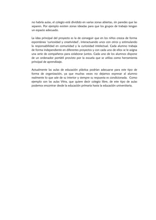 no habría aulas, el colegio está dividido en varias zonas abiertas, sin paredes que las
separen. Por ejemplo existen zonas ideadas para que los grupos de trabajo tengan
un espacio adecuado.
La idea principal del proyecto es la de conseguir que en los niños crezca de forma
espontánea ‘curiosidad y creatividad’, interactuando unos con otros y estimulando
la responsabilidad en comunidad y la curiosidad intelectual. Cada alumno trabaja
de forma independiente en diferentes proyectos y con cada uno de ellos se le asigna
una serie de compañeros para colaborar juntos. Cada uno de los alumnos dispone
de un ordenador portátil provisto por la escuela que se utiliza como herramienta
principal de aprendizaje.
Actualmente las aulas de educación plástica podrían adecuarse para este tipo de
forma de organización, ya que muchas veces no dejamos expresar al alumno
realmente lo que sale de su interior y siempre su respuesta es condicionada. Como
ejemplo son las aulas Vitra, que quiere decir colegio libre, de este tipo de aulas
podemos encontrar desde la educación primaria hasta la educación universitaria.
 