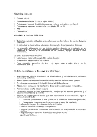 Recursos personales
 Profesor tutor/a
 Profesores especialistas (E. Física, Inglés, Música)
 Profesores en horas de desdoble (siempre que no haya sustituciones por hacer)
 Profesores de apoyo en función de las necesidades: PT y/o AL
 ATE
 Orientador/a
Materiales y recursos didácticos
 Todos los materiales utilizados serán coherentes con los valores de nuestro Proyecto
Educativo
 Se potenciará la elaboración y adaptación de materiales desde los equipos docentes
 Los materiales elaborados por los distintos equipos docentes se organizarán en un
“banco de recursos” que estará a disposición del resto del profesorado, de forma que se
rentabilice el esfuerzo y la creatividad de un profesor, equipo docente u otras
instituciones.
De forma más concreta se utilizarán
 Materiales de elaboración propia (del equipo docente)
 Materiales de elaboración de los alumnos
 Otros materiales: específicos de área ( ej. según áreas y ciclos: ábaco, puzzle,
diccionarios, atlas…)
Medidas normalizadas y de apoyo a la diversidad
 Adaptación del currículo al contexto de nuestro centro y las características de nuestro
alumnado y sus familias
 Análisis preciso de la secuenciación del currículo entre los distintos cursos y etapas
 Coordinación entre etapas: E. Infantil-E. Primaria-ESO-Bachillerato
 Adaptaciones curriculares no significativas desde las áreas: actividades, evaluación,…
 Permanencia de un año más en un curso
 Desdobles y apoyos en áreas instrumentales, siempre que los recursos personales y la
organización del centro lo permita
 Realizar las adaptaciones de acceso que sean oportunas en el aula ordinaria, según el
alumnado escolarizado
 Ubicación preferente en el aula, que facilite el proceso de enseñanza-aprendizaje.
 Proporcionar, con antelación, los apuntes que se van a dar en el aula.
Adaptar los tiempos de realización de las actividades.
Priorizar materiales visuales y/o manipulativos.
Adaptar los materiales curriculares, seleccionando y/o adaptando las actividades a
realizar.
Proporcionar por escrito los materiales a trabajar en el aula
(apuntes, controles,…)
 