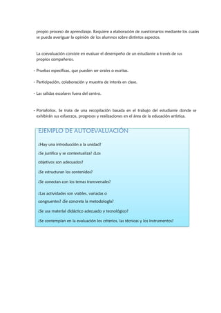 propio proceso de aprendizaje. Requiere a elaboración de cuestionarios mediante los cuales
se pueda averiguar la opinión de los alumnos sobre distintos aspectos.
La coevaluación consiste en evaluar el desempeño de un estudiante a través de sus
propios compañeros.
- Pruebas específicas, que pueden ser orales o escritas.
- Participación, colaboración y muestra de interés en clase.
- Las salidas escolares fuera del centro.
- Portafolios. Se trata de una recopilación basada en el trabajo del estudiante donde se
exhibirán sus esfuerzos, progresos y realizaciones en el área de la educación artística.
EJEMPLO DE AUTOEVALUACIÓN
¿Hay una introducción a la unidad?
¿Se justifica y se contextualiza? ¿Los
objetivos son adecuados?
¿Se estructuran los contenidos?
¿Se conectan con los temas transversales?
¿Las actividades son viables, variadas o
congruentes? ¿Se concreta la metodología?
¿Se usa material didáctico adecuado y tecnológico?
¿Se contemplan en la evaluación los criterios, las técnicas y los instrumentos?
 
