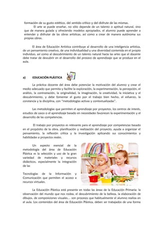 formación de su gusto estético, del sentido crítico y del disfrute de las mismas.
El arte se puede enseñar, no sólo depende de un talento o aptitud natural, sino
que de manera guiada y ofreciendo modelos apropiados, el alumno puede aprender a
entender y disfrutar de las obras artísticas, así como a crear de manera autónoma sus
propias obras.
El área de Educación Artística contribuye al desarrollo de una inteligencia artística,
de un pensamiento creativo, de una individualidad y una diversidad contenida en el propio
individuo, así como al descubrimiento de un talento natural hacia las artes que el docente
debe tratar de descubrir en el desarrollo del proceso de aprendizaje que se produce en el
aula.
a) EDUCACIÓN PLÁSTICA
La práctica docente del área debe potenciar la motivación del alumno y crear el
medio adecuado que permita y facilite la exploración, la experimentación, la percepción, el
análisis, la contrastación, la originalidad, la imaginación, la creatividad, la iniciativa y el
descubrimiento, y debe fomentar el gusto por el trabajo bien hecho, el esfuerzo, la
constancia y la disciplina, con “metodologías activas y contextualizadas”.
Las metodologías que permiten el aprendizaje por proyectos, los centros de interés,
estudios de casos o el aprendizaje basado en necesidades favorecen la experimentación y el
desarrollo de las competencias.
El trabajo por proyectos es relevante para el aprendizaje por competencias basado
en el propósito de la obra, planificación y realización del proyecto, ayuda a organizar el
pensamiento, la reflexión crítica y la investigación aplicando sus conocimientos y
habilidades a proyectos reales.
Un aspecto esencial de la
metodología del área de Educación
Plástica es la selección y uso de la gran
variedad de materiales y recursos
didácticos, especialmente la integración
de las
Tecnologías de la Información y
Comunicación que permiten el acceso a
recursos virtuales.
La Educación Plástica está presente en todas las áreas de la Educación Primaria: la
observación del mundo que nos rodea, el descubrimiento de la belleza, la elaboración de
dibujos, de composiciones visuales… son procesos que habitualmente el alumno realiza en
el aula. Los contenidos del área de Educación Plástica, deben ser trabajados de una forma
 