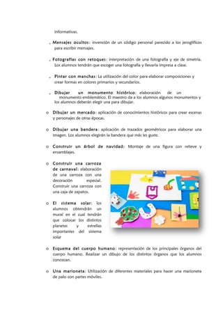 informativas.
o Mensajes ocultos: invención de un código personal parecido a los jeroglíficos
para escribir mensajes.
o Fotografías con retoques: interpretación de una fotografía y eje de simetría.
Los alumnos tendrán que escoger una fotografía y llevarla impresa a clase.
o Pintar con manchas: La utilización del color para elaborar composiciones y
crear formas en colores primarios y secundarios.
o Dibujar un monumento histórico: elaboración de un
monumento emblemático. El maestro da a los alumnos algunos monumentos y
los alumnos deberán elegir una para dibujar.
o Dibujar un mercado: aplicación de conocimientos históricos para crear escenas
y personajes de otras épocas.
o Dibujar una bandera: aplicación de trazados geométricos para elaborar una
imagen. Los alumnos elegirán la bandera que más les guste.
o Construir un árbol de navidad: Montaje de una figura con relieve y
ensamblajes.
o Construir una carroza
de carnaval: elaboración
de una carroza con una
decoración especial.
Construir una carroza con
una caja de zapatos.
o El sistema solar: los
alumnos obtendrán un
mural en el cual tendrán
que colocar los distintos
planetas y estrellas
importantes del sistema
solar
o Esquema del cuerpo humano: representación de los principales órganos del
cuerpo humano. Realizar un dibujo de los distintos órganos que los alumnos
conozcan.
o Una marioneta: Utilización de diferentes materiales para hacer una marioneta
de palo con partes móviles.
 