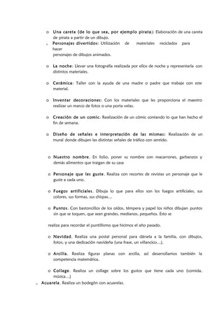o Una careta (de lo que sea, por ejemplo pirata): Elaboración de una careta
de pirata a partir de un dibujo.
o Personajes divertidos: Utilización de materiales reciclados para
hacer
personajes de dibujos animados.
o La noche: Llevar una fotografía realizada por ellos de noche y representarla con
distintos materiales.
o Cerámica: Taller con la ayuda de una madre o padre que trabaje con este
material.
o Inventar decoraciones: Con los materiales que les proporciona el maestro
realizar un marco de fotos o una porta velas.
o Creación de un comic: Realización de un cómic contando lo que han hecho el
fin de semana.
o Diseño de señales e interpretación de las mismas: Realización de un
mural donde dibujen las distintas señales de tráfico con sentido.
o Nuestro nombre. En folio, poner su nombre con macarrones, garbanzos y
demás alimentos que traigan de su casa
o Personaje que les guste. Realiza con recortes de revistas un personaje que le
guste a cada uno.
o Fuegos artificiales. Dibuja lo que para ellos son los fuegos artificiales, sus
colores, sus formas, sus chispas…
o Puntos. Con bastoncillos de los oídos, témpera y papel los niños dibujan puntos
sin que se toquen, que sean grandes, medianos, pequeños. Esto se
realiza para recordar el puntillismo que hicimos el año pasado.
o Navidad. Realiza una postal personal para dársela a la familia, con dibujos,
fotos, y una dedicación navideña (una frase, un villancico…).
o Arcilla. Realiza figuras planas con arcilla, así desarrollamos también la
competencia matemática.
o Collage. Realiza un collage sobre los gustos que tiene cada uno (comida,
música…)
o Acuarela. Realiza un bodegón con acuarelas.
 