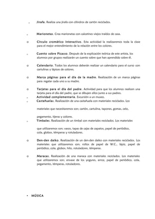 o Jirafa. Realiza una jirafa con cilindros de cartón reciclados.
o Marionetas. Crea marionetas con calcetines viejos traídos de casa.
o Círculo cromático interactivo. Esta actividad la realizaremos toda la clase
para el mejor entendimiento de la relación entre los colores.
o Cuento sobre Picasso. Después de la explicación teórica de este artista, los
alumnos por grupos realizarán un cuento sobre que han aprendido sobre él.
o Calendario. Todos los alumnos deberán realizar un calendario para el curso con
cartulinas y lápices de colores.
o Marca páginas para el día de la madre. Realización de un marca páginas
para regalar cada uno a su madre.
o Tarjetas para el día del padre. Actividad para que los alumnos realicen una
tarjeta para el día del padre, que se dibujen ellos junto a sus padres.
o Actividad complementaria. Excursión a un museo.
o Castañuelas. Realización de una castañuela con materiales reciclados. Los
materiales que necesitaremos son; cartón, cartulina, tapones, gomas, celo,
pegamento, tijeras y colores.
o Timbales. Realización de un timbal con materiales reciclados. Los materiales
que utilizaremos son; vasos, tapas de cajas de zapatos, papel de periódico,
cola, globos, témperas y rotuladores.
o Den-den daiko. Realización de un den-den daiko con materiales reciclados. Los
materiales que utilizaremos son; rollos de papel de W.C., lápiz, papel de
periódico, cola, globos, hilo, rotuladores, témperas.
o Maracas. Realización de una maraca con materiales reciclados. Los materiales
que utilizaremos son; envase de los yogures, arroz, papel de periódico, cola,
pegamento, témperas, rotuladores.
• MÚSICA
 