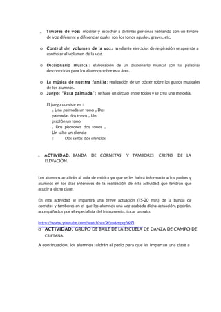 o Timbres de voz: mostrar y escuchar a distintas personas hablando con un timbre
de voz diferente y diferenciar cuales son los tonos agudos, graves, etc.
o Control del volumen de la voz: mediante ejercicios de respiración se aprende a
controlar el volumen de la voz.
o Diccionario musical: elaboración de un diccionario musical con las palabras
desconocidas para los alumnos sobre esta área.
o La música de nuestra familia: realización de un póster sobre los gustos musicales
de los alumnos.
o Juego: “Pasa palmada”: se hace un círculo entre todos y se crea una melodía.
El juego consiste en :
o Una palmada un tono o Dos
palmadas dos tonos o Un
pisotón un tono
o Dos pisotones dos tonos o
Un salto un silencio
 Dos saltos dos silencios
o ACTIVIDAD. BANDA DE CORNETAS Y TAMBORES CRISTO DE LA
ELEVACIÓN.
Los alumnos acudirán al aula de música ya que se les habrá informado a los padres y
alumnos en los días anteriores de la realización de ésta actividad que tendrán que
acudir a dicha clase.
En esta actividad se impartirá una breve actuación (15-20 min) de la banda de
cornetas y tambores en el que los alumnos una vez acabada dicha actuación, podrán,
acompañados por el especialista del instrumento, tocar un rato.
https://www.youtube.com/watch?v=WxoAmpcpWZI
o ACTIVIDAD. GRUPO DE BAILE DE LA ESCUELA DE DANZA DE CAMPO DE
CRIPTANA.
A continuación, los alumnos saldrán al patio para que les impartan una clase a
 