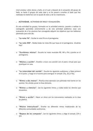 nivel amateur sobre danza y baile, en el cual y después de la actuación del grupo de
baile, se harán 4 grupos de cada clase y se les pasará a enseñar el baile que han
realizado los bailarines con la ayuda de estos y de los maestros/as.
o ACTIVIDAD. ACTIVIDAD DE BAILE Y EVALUACIÓN.
En esta actividad los grupos, formados en la actividad anterior, pasarán a realizar la
coreografía aprendida anteriormente y de esta actividad podremos sacar una
evaluación de sí los alumnos han conseguido adquirir los objetivos que nos habíamos
planteado para este día.
o ''La nota FA''. Escribe la nota FA en el pentagrama.
o ''La nota DO''. Rodea todas las notas Do que haya en el pentagrama. ¿Cuántas
hay?
o ''Escribimos música''. Escucha las notas musicales RE, MI y FA y ponlas en el
pentagrama.
o ''Música y acción''. Enseñar a tocar una canción con el piano virtual para que
practiquen en casa.
o ''La intensidad del sonido''. Escucha las siguientes audiciones, y fíjate primero
en el pulso, y luego en el acento para averiguar el compás: 2/q, 3/q o 4/q.
o ''Ritmo a dos manos''. Practica estos ejercicios con palmadas más fuertes en los
acentos. No olvides poner la línea divisoria.
o ''Ritmos y silencios''. Lee los siguientes ritmos, y rodea todos los silencios que
encuentres.
o ''Ritmo y acción''. Hacer un ritmo con los instrumentos realizados en la clase
de plástica.
o ''Música intercultural''. Enseñar los diferentes ritmos tradicionales de las
diferentes comunidades autónomas.
o ''Repaso de los compases''. Lee los siguientes ritmos, y elige el compás, 2/4 o
3/4
 