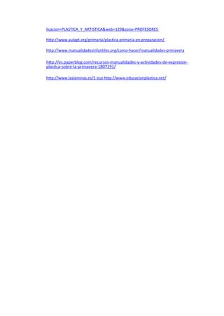 licacion=PLASTICA_Y_ARTISTICA&web=129&zona=PROFESORES
http://www.aulapt.org/primaria/plastica-primaria-en-preparacion/
http://www.manualidadesinfantiles.org/como-hacer/manualidades-primavera
http://es.paperblog.com/recursos-manualidades-y-actividades-de-expresion-
plastica-sobre-la-primavera-1807191/
http://www.laslaminas.es/1-eso http://www.educacionplastica.net/
 