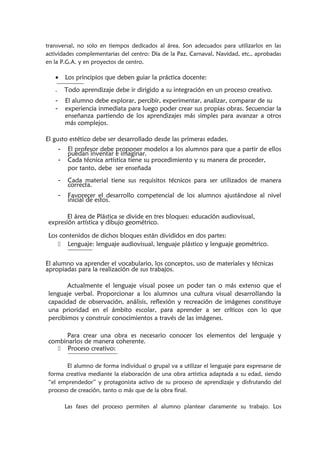 transversal, no solo en tiempos dedicados al área. Son adecuados para utilizarlos en las
actividades complementarias del centro: Día de la Paz, Carnaval, Navidad, etc., aprobadas
en la P.G.A. y en proyectos de centro.
• Los principios que deben guiar la práctica docente:
- Todo aprendizaje debe ir dirigido a su integración en un proceso creativo.
- El alumno debe explorar, percibir, experimentar, analizar, comparar de su
- experiencia inmediata para luego poder crear sus propias obras. Secuenciar la
enseñanza partiendo de los aprendizajes más simples para avanzar a otros
más complejos.
El gusto estético debe ser desarrollado desde las primeras edades.
- El profesor debe proponer modelos a los alumnos para que a partir de ellos
puedan inventar e imaginar.
- Cada técnica artística tiene su procedimiento y su manera de proceder,
por tanto, debe ser enseñada
- Cada material tiene sus requisitos técnicos para ser utilizados de manera
correcta.
- Favorecer el desarrollo competencial de los alumnos ajustándose al nivel
inicial de estos.
El área de Plástica se divide en tres bloques: educación audiovisual,
expresión artística y dibujo geométrico.
Los contenidos de dichos bloques están divididos en dos partes:
 Lenguaje: lenguaje audiovisual, lenguaje plástico y lenguaje geométrico.
El alumno va aprender el vocabulario, los conceptos, uso de materiales y técnicas
apropiadas para la realización de sus trabajos.
Actualmente el lenguaje visual posee un poder tan o más extenso que el
lenguaje verbal. Proporcionar a los alumnos una cultura visual desarrollando la
capacidad de observación, análisis, reflexión y recreación de imágenes constituye
una prioridad en el ámbito escolar, para aprender a ser críticos con lo que
percibimos y construir conocimientos a través de las imágenes.
Para crear una obra es necesario conocer los elementos del lenguaje y
combinarlos de manera coherente.
 Proceso creativo:
El alumno de forma individual o grupal va a utilizar el lenguaje para expresarse de
forma creativa mediante la elaboración de una obra artística adaptada a su edad, siendo
“el emprendedor” y protagonista activo de su proceso de aprendizaje y disfrutando del
proceso de creación, tanto o más que de la obra final.
Las fases del proceso permiten al alumno plantear claramente su trabajo. Los
 