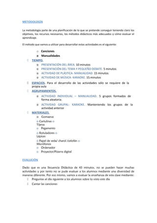 METODOLOGÍA
La metodología parte de una planificación de lo que se pretende conseguir teniendo claro los
objetivos, los recursos necesarios, los métodos didácticos más adecuados y cómo evaluar el
aprendizaje.
El método que vamos a utilizar para desarrollar estas actividades es el siguiente:
o Canciones
o Manualidades
 TIEMPO.
o PRESENTACIÓN DEL ÁREA. 10 minutos
o PRESENTACIÓN DEL TEMA Y PEQUEÑO DEBATE. 5 minutos
o ACTIVIDAD DE PLÁSTICA- MANUALIDAD. 15 minutos
o ACTIVIDAD DE MÚSICA- KARAOKE. 15 minutos
 ESPACIOS. Para el desarrollo de las actividades sólo se requiere de la
propia aula
 AGRUPAMIENTOS.
o ACTIVIDAD INDIVIDUAL – MANUALIDAD. 5 grupos formados de
forma aleatoria.
o ACTIVIDAD GRUPAL- KARAOKE. Manteniendo los grupos de la
actividad anterior
 MATERIALES.
o Gomaeva
o Cartulinas o
Tijeras
o Pegamento
o Rotuladores o
Lápices
o Papel de seda/ charol /celofán o
Micrófonos
o Ordenador
o Proyector/Pizarra digital
EVALUCIÓN
Dado que es una Secuencia Didáctica de 45 minutos, no se pueden hacer muchas
actividades y por tanto no se pude evaluar a los alumnos mediante una diversidad de
maneras diferente. Por eso mismo, vamos a evaluar la enseñanza de esta clase mediante:
 Preguntas al día siguiente a los alumnos sobre lo visto este día
 Cantar las canciones
 