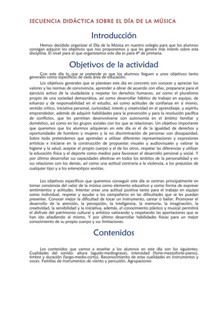 SECUENCIA DIDÁCTICA SOBRE EL DÍA DE LA MÚSICA
Introducción
Hemos decidido organizar el Día de la Música en nuestro colegio para que los alumnos
consigan adquirir los objetivos que nos proponemos y que les genere más interés sobre esta
disciplina. El nivel para el que organizamos este día es para 4º de primaria.
Objetivos de la actividad
Con este día lo que se pretende es que los alumnos lleguen a unos objetivos tanto
generales como específicos de cada área de educación.
Los objetivos generales que se plantean este día en concreto son conocer y apreciar los
valores y las normas de convivencia, aprender a obrar de acuerdo con ellas, prepararse para el
ejercicio activo de la ciudadanía y respetar los derechos humanos, así como el pluralismo
propio de una sociedad democrática, así como desarrollar hábitos de trabajo en equipo, de
esfuerzo y de responsabilidad en el estudio, así como actitudes de confianza en sí mismo,
sentido crítico, iniciativa personal, curiosidad, interés y creatividad en el aprendizaje, y espíritu
emprendedor, además de adquirir habilidades para la prevención y para la resolución pacífica
de conflictos, que les permitan desenvolverse con autonomía en el ámbito familiar y
doméstico, así como en los grupos sociales con los que se relacionan. Un objetivo importante
que queremos que los alumnos adquieran en este día es el de la igualdad de derechos y
oportunidades de hombres y mujeres y la no discriminación de personas con discapacidad.
Sobre todo pretendemos que aprendan a utilizar diferentes representaciones y expresiones
artísticas e iniciarse en la construcción de propuestas visuales y audiovisuales y valorar la
higiene y la salud, aceptar el propio cuerpo y el de los otros, respetar las diferencias y utilizar
la educación física y el deporte como medios para favorecer el desarrollo personal y social. Y
por último desarrollar sus capacidades afectivas en todos los ámbitos de la personalidad y en
sus relaciones con los demás, así como una actitud contraria a la violencia, a los prejuicios de
cualquier tipo y a los estereotipos sexistas.
Los objetivos específicos que queremos conseguir este día se centran principalmente en
tomar conciencia del valor de la música como elemento educativo y como forma de expresar
sentimientos y actitudes. Intentar crear una actitud positiva tanto para el trabajo en equipo
como individual, respetar y ayudar a los compañeros en las dificultades que se les puedan
presentar. Conocer mejor la dificultad de tocar un instrumento, cantar o bailar. Promover el
desarrollo de la atención, la percepción, la inteligencia, la memoria, la imaginación, la
creatividad, la sensibilidad y la iniciativa, además, el conocimiento plástico y musical permitirá
el disfrute del patrimonio cultural y artístico valorando y respetando las aportaciones que se
han ido añadiendo al mismo. Y por último desarrollar habilidades físicas para un mejor
conocimiento de su propio cuerpo y sus limitaciones.
Contenidos
Los contenidos que vamos a enseñar a los alumnos en este día son los siguientes;
Cualidades del sonido: altura (agudo-mediograve), intensidad (forte-mezzoforte-piano),
timbre y duración (largo-medio-corto). Reconocimiento de estas cualidades en instrumentos y
voces. Familias de instrumentos de viento y percusión. Agrupaciones
 