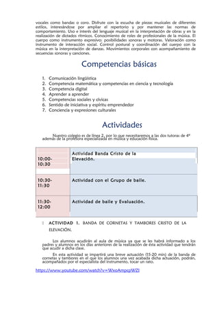vocales como bandas o coro. Disfrute con la escucha de piezas musicales de diferentes
estilos, interesándose por ampliar el repertorio y por mantener las normas de
comportamiento. Uso e interés del lenguaje musical en la interpretación de obras y en la
realización de dictados rítmicos. Conocimiento de roles de profesionales de la música. El
cuerpo como instrumento expresivo: posibilidades sonoras y motoras. Valoración como
instrumento de interacción social. Control postural y coordinación del cuerpo con la
música en la interpretación de danzas. Movimientos corporales con acompañamiento de
secuencias sonoras y canciones.
Competencias básicas
1. Comunicación lingüística
2. Competencia matemática y competencias en ciencia y tecnología
3. Competencia digital
4. Aprender a aprender
5. Competencias sociales y cívicas
6. Sentido de iniciativa y espíritu emprendedor
7. Conciencia y expresiones culturales
Actividades
Nuestro colegio es de línea 2, por lo que necesitaremos a las dos tutoras de 4º
además de la profesora especializada en música y educación física.
10:00-
Actividad Banda Cristo de la
Elevación.
10:30
10:30- Actividad con el Grupo de baile.
11:30
11:30- Actividad de baile y Evaluación.
12:00
 ACTIVIDAD 1. BANDA DE CORNETAS Y TAMBORES CRISTO DE LA
ELEVACIÓN.
Los alumnos acudirán al aula de música ya que se les habrá informado a los
padres y alumnos en los días anteriores de la realización de ésta actividad que tendrán
que acudir a dicha clase.
En esta actividad se impartirá una breve actuación (15-20 min) de la banda de
cornetas y tambores en el que los alumnos una vez acabada dicha actuación, podrán,
acompañados por el especialista del instrumento, tocar un rato.
https://www.youtube.com/watch?v=WxoAmpcpWZI
 