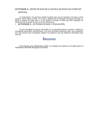 ACTIVIDAD 2. GRUPO DE BAILE DE LA ESCUELA DE DANZA DE CAMPO DE
CRIPTANA.
A continuación, los alumnos saldrán al patio para que les impartan una clase a nivel
amateur sobre danza y baile, en el cual y después de la actuación del grupo de baile, se
harán 4 grupos de cada clase y se les pasará a enseñar el baile que han realizado los
bailarines con la ayuda de estos y de los maestros/as.
 ACTIVIDAD 3. ACTIVIDAD DE BAILE Y EVALUACIÓN.
En esta actividad los grupos, formados en la actividad anterior, pasarán a realizar la
coreografía aprendida anteriormente y de esta actividad podremos sacar una evaluación
de sí los alumnos han conseguido adquirir los objetivos que nos habíamos planteado para
este día.
Recursos
Los recursos que utilizaremos serán; un equipo de música en el patio para la
realización del baile del grupo de danza.
 