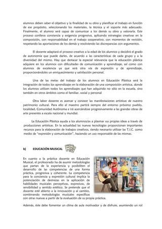 alumnos deben saber el objetivo y la finalidad de su obra y planificar el trabajo en función
de ese propósito, seleccionando los materiales, la técnica y el soporte más adecuado.
Finalmente, el alumno será capaz de comunicar a los demás su obra y valorarla. Este
proceso conlleva constancia y exigencia progresiva, aplicando estrategias creativas en la
composición, con responsabilidad en el trabajo cooperativo, con momentos de revisión,
respetando las aportaciones de los demás y resolviendo las discrepancias con argumentos.
El docente adaptará el proceso creativo a la edad de los alumnos y decidirá el grado
de autonomía que puede darles, de acuerdo a las características de cada grupo y a la
diversidad del mismo. Hay que destacar la especial relevancia que la educación plástica
adquiere en los alumnos con dificultades de comunicación y aprendizaje, así como con
alumnos de excelencia ya que será otra vía de expresión y de aprendizaje,
proporcionándoles un enriquecimiento y satisfacción personal.
Una de las metas del trabajo de los alumnos en Educación Plástica será la
integración de todos los aprendizajes en la elaboración de una composición artística, donde
los alumnos utilicen todos los aprendizajes que han adquirido no sólo en la escuela, sino
también en otros ámbitos como el familiar, social y personal
Otra labor docente es acercar y conocer las manifestaciones artísticas de nuestro
patrimonio cultural. Para ello el maestro partirá siempre del entorno próximo pueblo,
localidad, Comunidad Autónoma e irá acercándose progresivamente a las grandes obras de
arte presentes a escala nacional y mundial.
La Educación Plástica ayuda a los alumnos/as a plasmar sus propias ideas a través de
producciones artísticas. En la actualidad las nuevas tecnologías proporcionan importantes
recursos para la elaboración de trabajos creativos, siendo necesario utilizar las T.I.C. como
medio de “expresión y comunicación”, haciendo un uso responsable de las mismas.
b) EDUCACIÓN MUSICAL
En cuanto a la práctica docente en Educación
Musical, el profesorado ha de asumir metodologías
que partan de la experiencia y posibiliten el
desarrollo de las competencias de una forma
práctica, progresiva y coherente. La competencia
para la conciencia y expresión cultural implica la
potenciación de destrezas en la aplicación de
habilidades musicales perceptivas, expresivas, de
sensibilidad y sentido estético. Se pretende que el
docente esté abierto a la innovación y al cambio,
combinando metodologías musicales específicas
con otras nuevas a partir de la evaluación de su propia práctica.
Además, éste debe fomentar un clima de aula motivador y de disfrute, asumiendo un rol
 