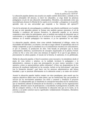 Por: Larissa Slibe
                                                             Fecha de publicación: 04/07/07
La educación popular plantea una escuela con amplio sentido democrático, centrada en los
actores principales del proceso, es decir los educandos, se erige desde las prácticas
pedagógicas en pro de una educación emancipadora, liberadora, esta planteada como una
necesidad para alcanzar la libertad de los sujetos en la sociedad. ¡¡¡Imagínese si era posible
aprender esto en una universidad que responde a los intereses del opresor!!!

Uno de los principio de esta pedagogía es establecer una relación multilateral, en el sentido
de que no solo aprenden quienes se forman sino también quienes ejercemos el rol de
formador o conductor del proceso formativo, la educación popular es un proceso
cooperativo entre todos los participantes, pero es también una manera de demostrar que el
conocimiento y su implementación, no es exclusivo de la escuela formal. ¿Cómo quedan
entonces en el modelo pedagógico los maestros, si ya los aprendices no son tales?

La educación popular, además, tiene como método fundamental el diálogo, valora las
necesidades del individuo y su entorno, con toda su carga cultural. El aprendizaje está en el
trabajo compartido ya que la enseñanza no es la transferencia mecánica de conocimientos,
es por el contrario, la producción de ellos. Está basada en principios que la hacen
emancipadora, dialéctica, reconstructora de conceptos anquilosados en la práctica formal.
¿Cómo no iba a verse esto como una amenaza al imperio? Si es que lo que plantea es
precisamente la cultura popular, el rescate de la historia, lo autóctono, lo no globalizado.

Hablar de educación popular, si bien lo asumimos como necesario y la entendemos desde el
punto de vista teórico y práctico, en la realidad, involucra lo pedagógico y lo
administrativo, entonces se gena una preocupación un poco menos sarcástica y más
operativa ¿cómo se operacionalizan ambos elementos? ¿Cómo nos desprendernos de los
procesos de enseñanza tradicional en las escuelas, incluso en las bolivarianas? ¿qué pasa
con la formación docente? ¿qué hacer con los procesos administrativos que hemos
heredado y que se practican abiertamente en la educación actual y en todos sus niveles?

Asumir la educación popular implica romper con otros paradigmas, para asumir que los
espacios educativos deben estar en todas partes, que las instituciones hay que ponerlas al
servicio de los movimientos populares con miras a construir y fortalecer el proyecto
político. Es indispensable que se transforme la concepción burocrática de las instituciones,
que se transforme además la formación de los docentes y se trabaje con las organizaciones
populares, abriendo cauces de participación y concediendo el protagonismo al pueblo, más
allá de cualquier retórica, a fin de transformar la educación más que en la teoría, en la
práctica y así poder construir nuevos significados verdaderamente formadores, liberadores
y revolucionarios.
 