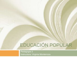 EDUCACIÓN POPULAR
Pedagogía 3
Instructora: Virginia Monterroza
 