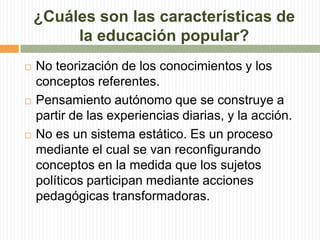 ¿Cuáles son las características de
la educación popular?
 No teorización de los conocimientos y los
conceptos referentes.
 Pensamiento autónomo que se construye a
partir de las experiencias diarias, y la acción.
 No es un sistema estático. Es un proceso
mediante el cual se van reconfigurando
conceptos en la medida que los sujetos
políticos participan mediante acciones
pedagógicas transformadoras.
 