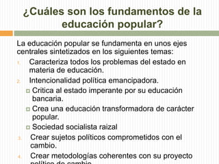 ¿Cuáles son los fundamentos de la
educación popular?
La educación popular se fundamenta en unos ejes
centrales sintetizados en los siguientes temas:
1. Caracteriza todos los problemas del estado en
materia de educación.
2. Intencionalidad política emancipadora.
 Critica al estado imperante por su educación
bancaria.
 Crea una educación transformadora de carácter
popular.
 Sociedad socialista raizal
3. Crear sujetos políticos comprometidos con el
cambio.
4. Crear metodologías coherentes con su proyecto
 