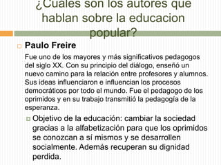 ¿Cuáles son los autores que
hablan sobre la educacion
popular?
 Paulo Freire
Fue uno de los mayores y más significativos pedagogos
del siglo XX. Con su principio del diálogo, enseñó un
nuevo camino para la relación entre profesores y alumnos.
Sus ideas influenciaron e influencian los procesos
democráticos por todo el mundo. Fue el pedagogo de los
oprimidos y en su trabajo transmitió la pedagogía de la
esperanza.
 Objetivo de la educación: cambiar la sociedad
gracias a la alfabetización para que los oprimidos
se conozcan a sí mismos y se desarrollen
socialmente. Además recuperan su dignidad
perdida.
 