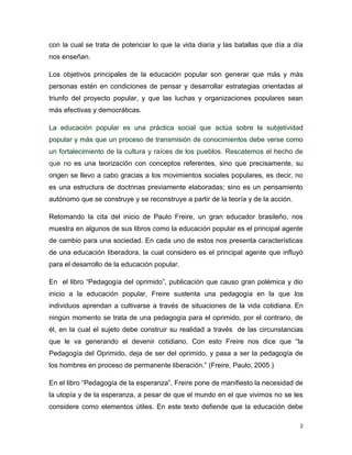 con la cual se trata de potenciar lo que la vida diaria y las batallas que día a día
nos enseñan.
Los objetivos principales de la educación popular son generar que más y más
personas estén en condiciones de pensar y desarrollar estrategias orientadas al
triunfo del proyecto popular, y que las luchas y organizaciones populares sean
más efectivas y democráticas.
La educación popular es una práctica social que actúa sobre la subjetividad
popular y más que un proceso de transmisión de conocimientos debe verse como
un fortalecimiento de la cultura y raíces de los pueblos. Rescatemos el hecho de
que no es una teorización con conceptos referentes, sino que precisamente, su
origen se llevo a cabo gracias a los movimientos sociales populares, es decir, no
es una estructura de doctrinas previamente elaboradas; sino es un pensamiento
autónomo que se construye y se reconstruye a partir de la teoría y de la acción.
Retomando la cita del inicio de Paulo Freire, un gran educador brasileño, nos
muestra en algunos de sus libros como la educación popular es el principal agente
de cambio para una sociedad. En cada uno de estos nos presenta características
de una educación liberadora, la cual considero es el principal agente que influyó
para el desarrollo de la educación popular.
En el libro “Pedagogía del oprimido”, publicación que causo gran polémica y dio
inicio a la educación popular, Freire sustenta una pedagogía en la que los
individuos aprendan a cultivarse a través de situaciones de la vida cotidiana. En
ningún momento se trata de una pedagogía para el oprimido, por el contrario, de
él, en la cual el sujeto debe construir su realidad a través de las circunstancias
que le va generando el devenir cotidiano. Con esto Freire nos dice que “la
Pedagogía del Oprimido, deja de ser del oprimido, y pasa a ser la pedagogía de
los hombres en proceso de permanente liberación.” (Freire, Paulo, 2005 )
En el libro “Pedagogía de la esperanza”, Freire pone de manifiesto la necesidad de
la utopía y de la esperanza, a pesar de que el mundo en el que vivimos no se les
considere como elementos útiles. En este texto defiende que la educación debe
2

 