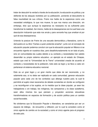 tratar de descubrir la verdad a través de la educación; la educación es política y se
defiende de los ataques recibidos por su politización, poniendo al descubierto la
falsa neutralidad de sus críticos. Freire nos habla de la esperanza como una
necesidad ontológica, lo que nos mueve, lo que nos marca una dirección, sin
embargo, dice que aunque la esperanza es necesaria no es suficiente para
transformar la realidad. Así mismo, habla de la desesperanza con la cual hace una
descripción indicando que esta nos anula y para vencerla hay que analizar el por
qué de esa desesperanza.
Uniendo la postura de Freire de una escuela democrática y liberadora, como lo
demuestra en su libro “Cartas a quien pretende enseñar”, junto con el concepto de
educación popular podemos concluir con que la educación popular en México si se
encuentra vigente en nuestros días, pero desafortunadamente no en todo el país,
sino en comunidades las cuales debido a su contexto y necesidades han sabido
desarrollar su propio sistema educativo, un ejemplo es el estado de Chiapas,
estado que creó la “Universidad de la Tierra” universidad creada de acuerdo al
contexto y necesidades de la población, todo esto se logro y se llevo a cabo sin
pertenecer al sistema educativo nacional.
Esto es un gran logro y un gran merito que debe de ser reconocido, y no
solamente eso, si no debe ser replicado en cada comunidad, generar educación
popular para cada uno de los contextos que alberga nuestro país; la cual le
permitirá al sujeto crear escenarios de debate constantes en donde se configuren
y se reconfiguren a los sujetos, en la medida que la clase popular, ya sean los
trabajadores o sin trabajo, los indígenas, los campesinos y la clase subalterna,
sean

ellos

mismos los

que

piensen

y proyecten

acciones educativas

transformadoras en espacios de formación y de acción política para un cambio
social favorable.
No olvidemos que la Educación Popular o liberadora, se caracteriza por ser un
espacio de diálogo, de encuentro y reflexión; por lo cual la considero como el
único agente de cambio en la sociedad y como el único agente para el progreso
de este país.
3

 