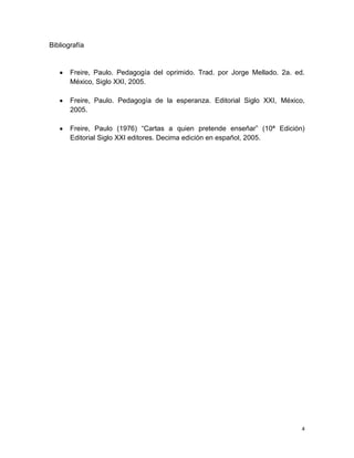 Bibliografía

Freire, Paulo. Pedagogía del oprimido. Trad. por Jorge Mellado. 2a. ed.
México, Siglo XXI, 2005.
Freire, Paulo. Pedagogía de la esperanza. Editorial Siglo XXI, México,
2005.
Freire, Paulo (1976) “Cartas a quien pretende enseñar” (10ª Edición)
Editorial Siglo XXI editores. Decima edición en español, 2005.

4

 