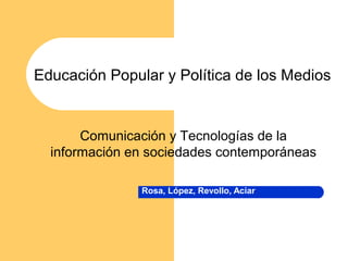 Educación Popular y Política de los Medios 
Comunicación y Tecnologías de la 
información en sociedades contemporáneas 
Rosa, López, Revollo, Aciar 
 