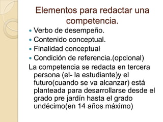 Elementos para redactar una
competencia.
Verbo de desempeño.
 Contenido conceptual.
 Finalidad conceptual
 Condición de referencia.(opcional)
La competencia se redacta en tercera
persona (el- la estudiante)y el
futuro(cuando se va alcanzar) está
planteada para desarrollarse desde el
grado pre jardín hasta el grado
undécimo(en 14 años máximo)


 
