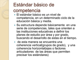 Estándar básico de
competencia
El estándar básico es un nivel de
competencia, en un determinado ciclo de la
educación básica y media.
 Su estructura depende básicamente en una
serie de competencias, tales que orienten a
las instituciones educativas a definir los
planes de estudio por área y por grado,
buscando el desarrollo de estas en el tiempo.
 de esta manera se encuentra una
coherencia vertical(grupos de grado), y una
coherencia horizontal(ejes o factores
articuladores de las áreas que permiten
precisar los estándares)


 