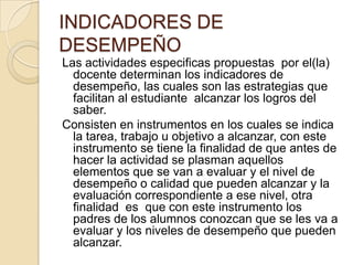INDICADORES DE
DESEMPEÑO
Las actividades especificas propuestas por el(la)
docente determinan los indicadores de
desempeño, las cuales son las estrategias que
facilitan al estudiante alcanzar los logros del
saber.
Consisten en instrumentos en los cuales se indica
la tarea, trabajo u objetivo a alcanzar, con este
instrumento se tiene la finalidad de que antes de
hacer la actividad se plasman aquellos
elementos que se van a evaluar y el nivel de
desempeño o calidad que pueden alcanzar y la
evaluación correspondiente a ese nivel, otra
finalidad es que con este instrumento los
padres de los alumnos conozcan que se les va a
evaluar y los niveles de desempeño que pueden
alcanzar.

 