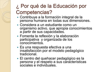 ¿ Por qué de la Educación por
Competencias?










Contribuye a la formación integral de la
persona humana en todas sus dimensiones.
Considera a un estudiante como un
organismo activo, que apropia conocimientos
a partir de sus capacidades.
Fomenta la reflexión y la elaboración
participativa y organizada de los
conocimientos.
Es una respuesta efectiva a una
insatisfacción por el modelo pedagógico
tradicional.
El centro del quehacer pedagógico es la
persona y el respeto a sus características
sociales e individuales.

 