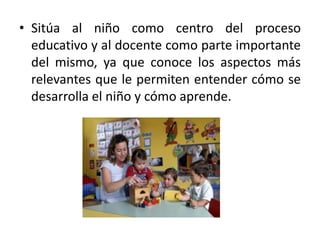 Sitúa al niño como centro del proceso educativo y al docente como parte importante del mismo, ya que conoce los aspectos más relevantes que le permiten entender cómo se desarrolla el niño y cómo aprende.