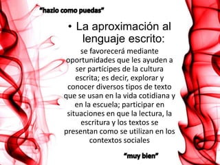 • La aproximación al
    lenguaje escrito:
     se favorecerá mediante
 oportunidades que les ayuden a
    ser partícipes de la cultura
    escrita; es decir, explorar y
 conocer diversos tipos de texto
que se usan en la vida cotidiana y
    en la escuela; participar en
 situaciones en que la lectura, la
     escritura y los textos se
presentan como se utilizan en los
         contextos sociales
 