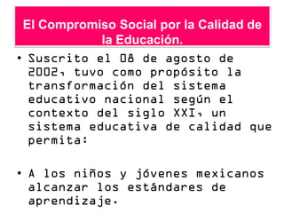 El Compromiso Social por la Calidad de
            la Educación.
• Suscrito el 08 de agosto de
  2002, tuvo como propósito la
  transformación del sistema
  educativo nacional según el
  contexto del siglo XXI, un
  sistema educativa de calidad que
  permita:

• A los niños y jóvenes mexicanos
  alcanzar los estándares de
  aprendizaje.
 