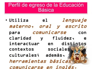 Perfil de egreso de la Educación
               Básica
• Utiliza      el  lenguaje
 materno, oral y escrito
 para    comunicarse    con
 claridad    y   fluidez,   e
 interactuar   en   distintos
 contextos     sociales     y
 culturales; además, posee
 herramientas básicas para
 comunicarse en inglés.
 