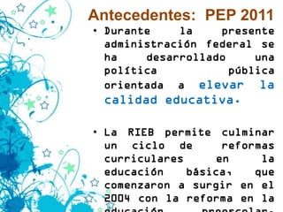Antecedentes: PEP 2011
• Durante    la    presente
  administración federal se
  ha    desarrollado     una
  política           pública
  orientada a elevar la
 calidad educativa.

• La RIEB permite culminar
  un ciclo de       reformas
  curriculares     en     la
  educación    básica,   que
  comenzaron a surgir en el
  2004 con la reforma en la
 