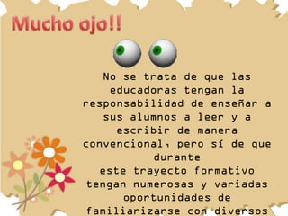 No se trata de que las
    educadoras tengan la
responsabilidad de enseñar a
   sus alumnos a leer y a
     escribir de manera
convencional, pero sí de que
          durante
  este trayecto formativo
tengan numerosas y variadas
      oportunidades de
familiarizarse con diversos
 