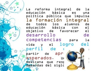 La reforma integral de la
educación   básica  es   una
política pública que impulsa
la formación integral
de   todos  los   alumnos   de
educación   básica    con   el
objetivo   de   favorecer   el
desarrollo               de
competencias        para  la
vida   y    el   logro del
perfil de egreso a
partir   de    aprendizajes
esperados. Una escuela
mexicana que responda a las
demandas del siglo XXI.
 