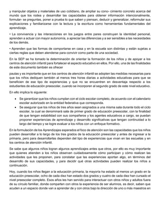 y manipular objetos y materiales de uso cotidiano, de ampliar su cono- cimiento concreto acerca del
mundo que los rodea y desarrollar las capacidades para obtener información intencionalmente,
formular- se preguntas, poner a prueba lo que saben y piensan, deducir y generalizar, reformular sus
explicaciones y familiarizarse con la lectura y la escritura como herramientas fundamentales del
aprendizaje.
• La convivencia y las interacciones en los juegos entre pares construyen la identidad personal,
aprenden a actuar con mayor autonomía, a apreciar las diferencias y a ser sensibles a las necesidades
de los demás.
• Aprenden que las formas de comportarse en casa y en la escuela son distintas y están sujetas a
ciertas reglas que deben atenderse para convivir como parte de una sociedad.
En la SEP se ha tomado la determinación de orientar la formación de los niños y de apoyar a los
centros de atención infantil para fortalecer el aspecto educativo en ellos. Por ello, una de las finalidades
de este documento también es ofrecer
pautas y es importante que en los centros de atención infantil se adopten las medidas necesarias para
que los niños dediquen también al menos tres horas diarias a actividades educativas para que se
beneficien de ese tipo de experiencias y que no se encuentren en desventaja respecto a los
estudiantes de educación preescolar, cuando se incorporen al segundo grado de este nivel educativo.
En ello implica lo siguiente:
• Se garantizar que los niños cumplan con el ciclo escolar completo, de acuerdo con el calendario
escolar autorizado en la entidad federativa que corresponda.
• Se asegurar que los niños de tres años sean asignados a una misma sala durante todo el ciclo
escolar, la cual se denominará sala de primer grado de educación preescolar, con la finalidad
de que tengan estabilidad con sus compañeros y los agentes educativos a cargo, se puedan
proponer experiencias de aprendizaje y desarrollo significativas que tengan continuidad a lo
largo del tiempo y se logre evaluar a los niños con un enfoque formativo.
En la formulación de los Aprendizajes esperados el foco de atención son las capacidades que los niños
pueden desarrollar a lo largo de los tres grados de la educación preescolar y antes de ingresar a la
primaria, pero para desarrollarlas dependen del tipo de experiencias que vivan en las escuelas y en
los centros de atención infantil.
Se sabe que algunos niños logran algunos aprendizajes antes que otros, por ello es muy importante
que quienes atienden a los niños observen cuidadosamente cómo participan y cómo realizan las
actividades que les proponen, para constatar que las experiencias aportan algo, en términos del
desarrollo de sus capacidades, y para decidir qué otras actividades pueden realizar los niños a
continuación.
Hoy, cuando los niños llegan a la educación primaria, la mayoría ha estado al menos un grado en la
educación preescolar, ocho de cada diez han estado dos grados y cuatro de cada diez han cursado el
nivel preescolar completo. Esos años les han servido para interactuar con otros niños y adultos fuera
de su círculo familiar, donde comparten con otros la experiencia de ser alumnos, es decir, saben que
acuden a un espacio donde van a aprender de y con otros bajo la dirección de uno o más maestros en
 