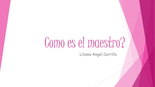 Como es el maestro?
Liliana Angel Carrillo
 