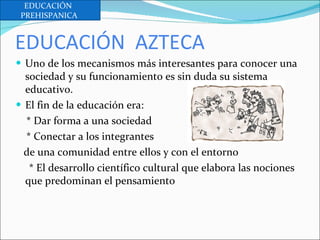 EDUCACIÓN  AZTECA Uno de los mecanismos más interesantes para conocer una sociedad y su funcionamiento es sin duda su sistema educativo. El fin de la educación era: * Dar forma a una sociedad  * Conectar a los integrantes  de una comunidad entre ellos y con el entorno * El desarrollo científico cultural que elabora las nociones que predominan el pensamiento EDUCACIÓN  PREHISPANICA  