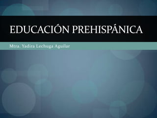 EDUCACIÓN PREHISPÁNICA
Mtra. Yadira Lechuga Aguilar
 