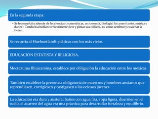 En la segunda etapa:
• Se les enseñaba además de las ciencias (matemáticas, astronomía, biología) las artes (canto, música y
danza). También a hablar correctamente; leer y pintar sus códices, así como sembrar y cosechar la
tierra…
Se recurría al Huehuetlatoli: pláticas con los más viejos.
EDUCACIÓN ESTATISTA Y RELIGIOSA.
Moctezuma Ilhuicamina, establece por obligación la educación entre los mexicas.
También establece la presencia obligatoria de maestros y hombres ancianos que
reprendiesen, corrigiesen y castigasen a los ociosos jóvenes.
La educación era dura y austera: baños con agua fría, ropa ligera, duermen en el
suelo, el acarreo del agua era una práctica para desarrollar fortaleza y equilibrio.
 