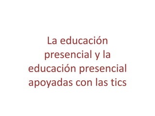 La educación
   presencial y la
educación presencial
apoyadas con las tics
 