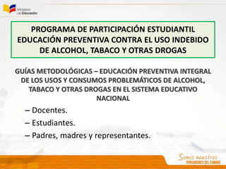 PROGRAMA DE PARTICIPACIÓN ESTUDIANTIL
EDUCACIÓN PREVENTIVA CONTRA EL USO INDEBIDO
DE ALCOHOL, TABACO Y OTRAS DROGAS
GUÍAS METODOLÓGICAS – EDUCACIÓN PREVENTIVA INTEGRAL
DE LOS USOS Y CONSUMOS PROBLEMÁTICOS DE ALCOHOL,
TABACO Y OTRAS DROGAS EN EL SISTEMA EDUCATIVO
NACIONAL
– Docentes.
– Estudiantes.
– Padres, madres y representantes.
 