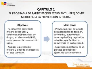 Objetivos:
- Reconocer la prevención
integral de los usos y
consumos problemáticos de
drogas, en el marco del PPE,
como proceso de construcción
social.
- Analizar la prevención
integral y el rol de los docentes
en este contexto.
Ideas clave:
- Prevención es el desarrollo
de capacidades de decisión,
autonomía, autocuidado,
autorregulación y regulación
colectiva, que faciliten la
convivencia en la diversidad.
- La prevención integral es un
proceso que debe ser
ejecutado continuamente.
CAPÍTULO 1
EL PROGRAMA DE PARTICIPACIÓN ESTUDIANTIL (PPE) COMO
MEDIO PARA LA PREVENCIÓN INTEGRAL
 