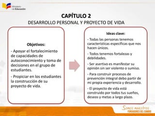 Objetivos:
- Apoyar el fortalecimiento
de capacidades de
autoconocimiento y toma de
decisiones en el grupo de
estudiantes.
- Propiciar en los estudiantes
la construcción de su
proyecto de vida.
Ideas clave:
- Todas las personas tenemos
características específicas que nos
hacen únicos.
- Todos tenemos fortalezas y
debilidades.
- Ser asertivo es manifestar su
opinión sin ser violento o sumiso.
- Para construir procesos de
prevención integral debo partir de
mi propia experiencia y desarrollo.
- El proyecto de vida está
construido por todos tus sueños,
deseos y metas a largo plazo.
CAPÍTULO 2
DESARROLLO PERSONAL Y PROYECTO DE VIDA
 