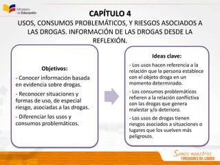 Objetivos:
- Conocer información basada
en evidencia sobre drogas.
- Reconocer situaciones y
formas de uso, de especial
riesgo, asociadas a las drogas.
- Diferenciar los usos y
consumos problemáticos.
Ideas clave:
- Los usos hacen referencia a la
relación que la persona establece
con el objeto droga en un
momento determinado.
- Los consumos problemáticos
refieren a la relación conflictiva
con las drogas que genera
malestar y/o deterioro.
- Los usos de drogas tienen
riesgos asociados a situaciones o
lugares que los vuelven más
peligrosos.
CAPÍTULO 4
USOS, CONSUMOS PROBLEMÁTICOS, Y RIESGOS ASOCIADOS A
LAS DROGAS. INFORMACIÓN DE LAS DROGAS DESDE LA
REFLEXIÓN.
 