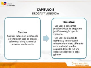Objetivo:
Analizar mitos que justifican la
violencia por usos de drogas,
así como su impacto en las
personas involucradas.
Ideas clave:
- Los usos o consumos
problemáticos de drogas no
justifican ningún tipo de
violencia.
- Los usos de drogas de
hombres y mujeres son
mirados de manera diferente
en la sociedad y se les
asignará desde la cultura
riesgos específicos a cada
género.
CAPÍTULO 5
DROGAS Y VIOLENCIA
 