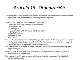 Artículo 18.  Organización. 1. La etapa de educación primaria comprende tres ciclos de dos años académicos cada uno y se organiza en áreas, que tendrán un carácter global e integrador. 2. Las áreas de esta etapa educativa son las siguientes: Conocimiento del medio natural, social y cultural. Educación artística. Educación física. Lengua castellana y literatura y, si la hubiere, lengua  cooficial y literatura. Lengua extranjera. Matemáticas. 3. En uno de los cursos del tercer ciclo de la etapa, a las áreas incluidas en el apartado anterior se añadirá la de educación para la ciudadanía y los derechos humanos, en la que se prestará especial atención a la igualdad entre hombres y mujeres. 4. En el tercer ciclo de la etapa, las Administraciones educativas podrán añadir una segunda lengua extranjera. 5. Las áreas que tengan carácter instrumental para la adquisición de otros conocimientos recibirán especial consideración. 6. En el conjunto de la etapa, la acción tutorial orientará el proceso educativo individual y colectivo del alumnado 
