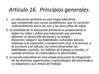 Artículo 16.  Principios generales. La educación primaria es una etapa educativa que comprende seis cursos académicos, que se cursarán ordinariamente entre los seis y los doce años de edad. 2. La finalidad de la educación primaria es proporcionar a todos los niños y niñas una educación que permita afianzar su desarrollo personal y su propio bienestar, adquirir las habilidades culturales básicas relativas a la expresión y comprensión oral, a la lectura, a la escritura y al cálculo, así como desarrollar las habilidades sociales, los hábitos de trabajo y estudio, el sentido artístico, la creatividad y la afectividad. 3. La acción educativa en esta etapa procurará la integración de las distintas experiencias y aprendizajes del alumnado y se adaptará a sus ritmos de trabajo. 